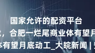 国家允许的配资平台 ﻿荒废二十载，合肥一烂尾商业体有望月底动工_大皖新闻 | 安徽网