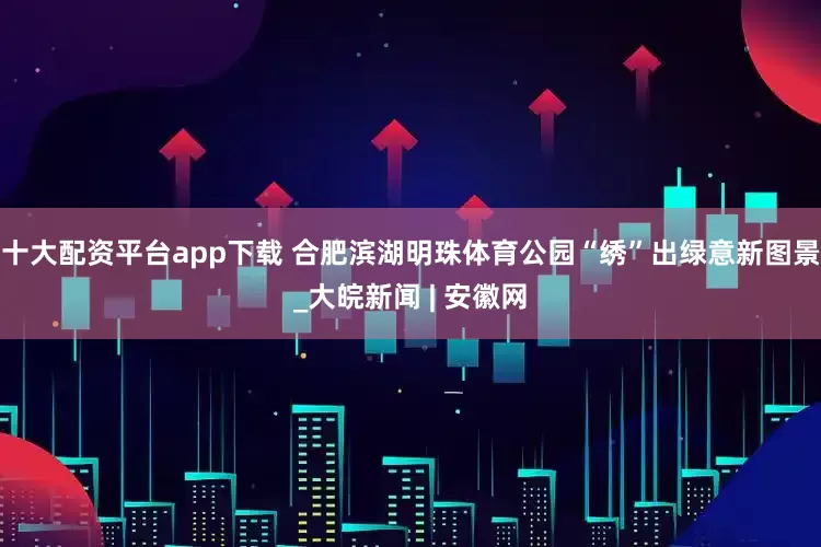十大配资平台app下载 合肥滨湖明珠体育公园“绣”出绿意新图景_大皖新闻 | 安徽网