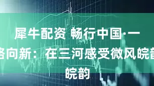 犀牛配资 畅行中国·一路向新：在三河感受微风皖韵