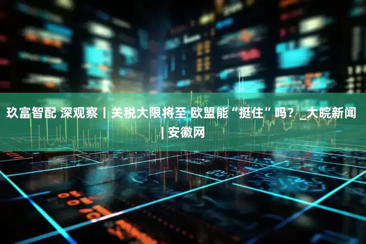 玖富智配 深观察丨关税大限将至 欧盟能“挺住”吗？_大皖新闻 | 安徽网