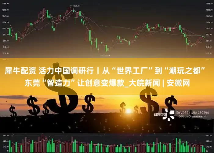 犀牛配资 活力中国调研行丨从“世界工厂”到“潮玩之都” 东莞“智造力”让创意变爆款_大皖新闻 | 安徽网