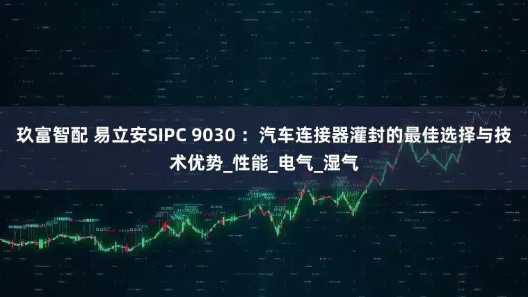 玖富智配 易立安SIPC 9030 ：汽车连接器灌封的最佳选择与技术优势_性能_电气_湿气