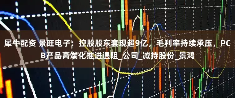 犀牛配资 景旺电子：控股股东套现超9亿，毛利率持续承压，PCB产品高端化推进遇阻_公司_减持股份_景鸿