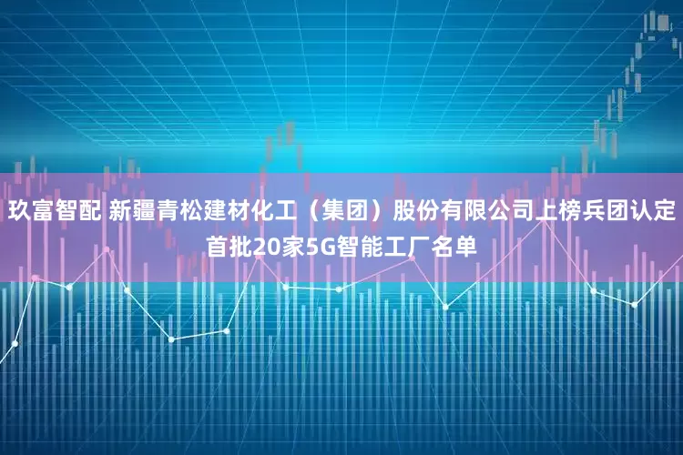 玖富智配 新疆青松建材化工（集团）股份有限公司上榜兵团认定首批20家5G智能工厂名单