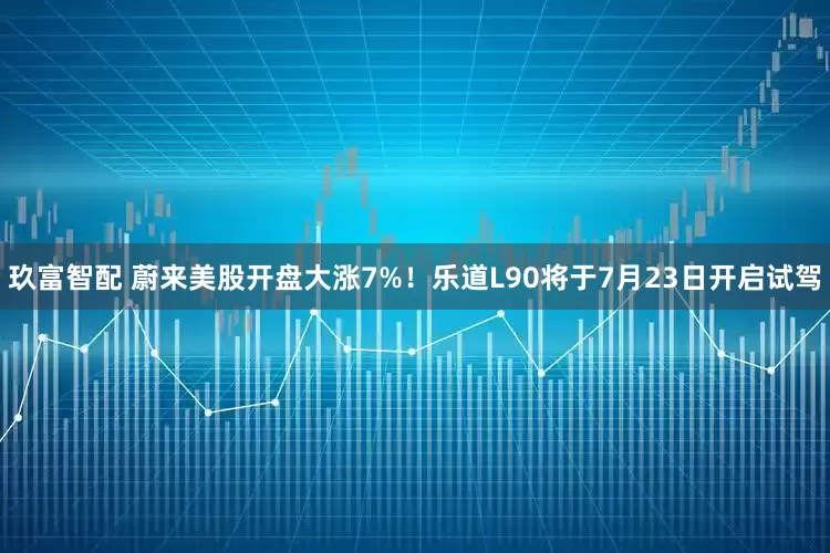 玖富智配 蔚来美股开盘大涨7%！乐道L90将于7月23日开启试驾