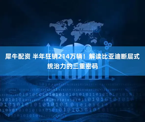犀牛配资 半年狂销214万辆！解读比亚迪断层式统治力的三重密码