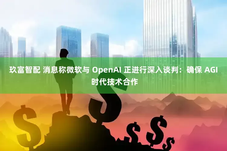 玖富智配 消息称微软与 OpenAI 正进行深入谈判：确保 AGI 时代技术合作