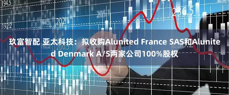 玖富智配 亚太科技：拟收购Alunited France SAS和Alunited Denmark A/S两家公司100%股权