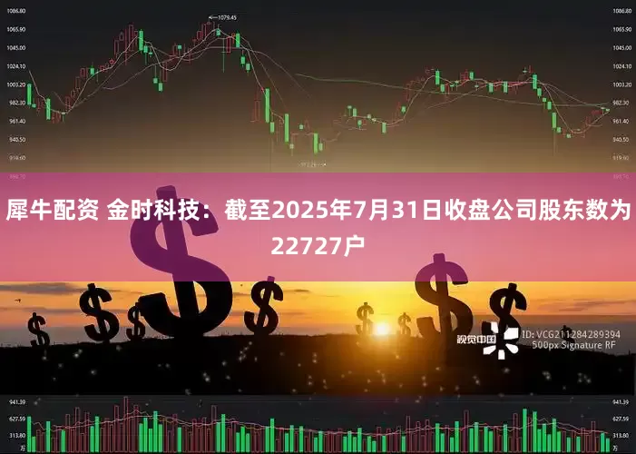 犀牛配资 金时科技：截至2025年7月31日收盘公司股东数为22727户
