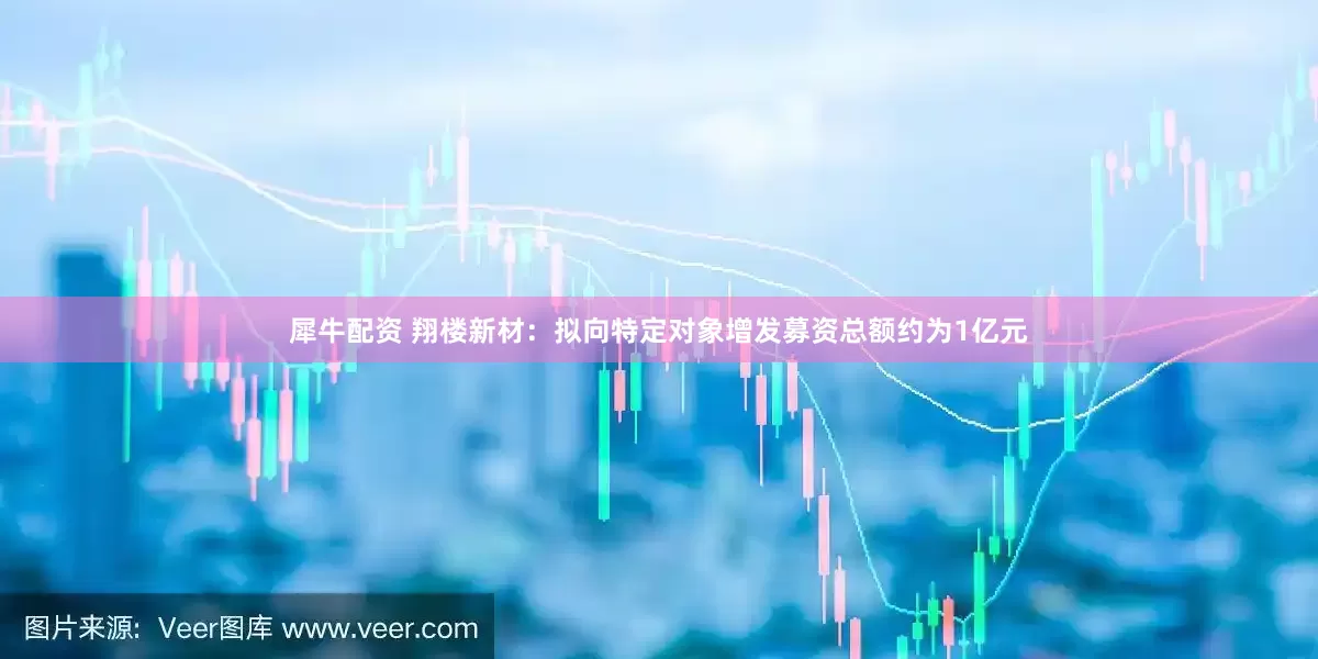 犀牛配资 翔楼新材：拟向特定对象增发募资总额约为1亿元
