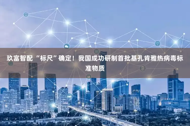 玖富智配 “标尺”确定！我国成功研制首批基孔肯雅热病毒标准物质