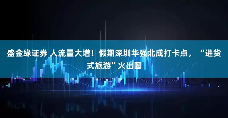 盛金缘证券 人流量大增！假期深圳华强北成打卡点， “进货式旅游”火出圈