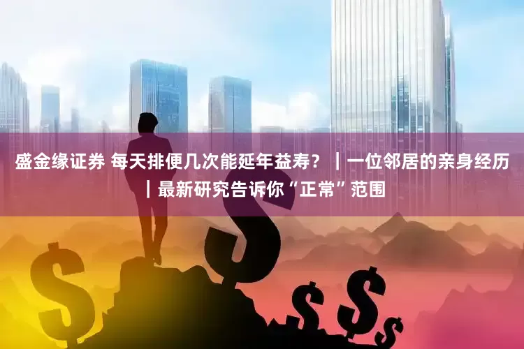 盛金缘证券 每天排便几次能延年益寿？｜一位邻居的亲身经历｜最新研究告诉你“正常”范围