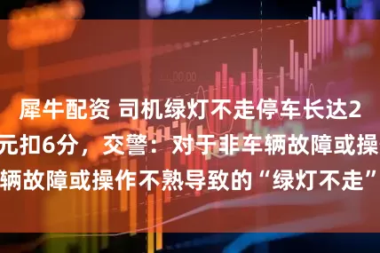 犀牛配资 司机绿灯不走停车长达20秒，被罚200元扣6分，交警：对于非车辆故障或操作不熟导致的“绿灯不走”，都要罚