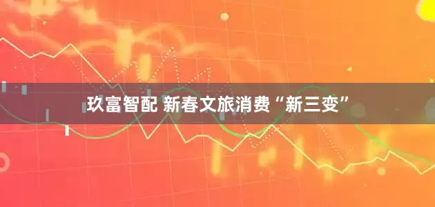 玖富智配 新春文旅消费“新三变”