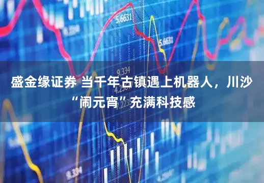 盛金缘证券 当千年古镇遇上机器人，川沙“闹元宵”充满科技感