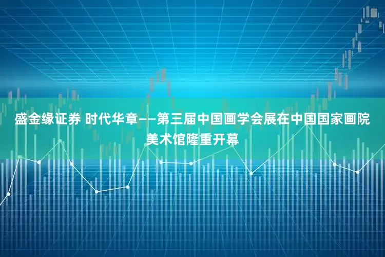 盛金缘证券 时代华章——第三届中国画学会展在中国国家画院美术馆隆重开幕