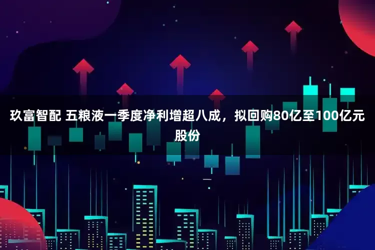 玖富智配 五粮液一季度净利增超八成，拟回购80亿至100亿元股份