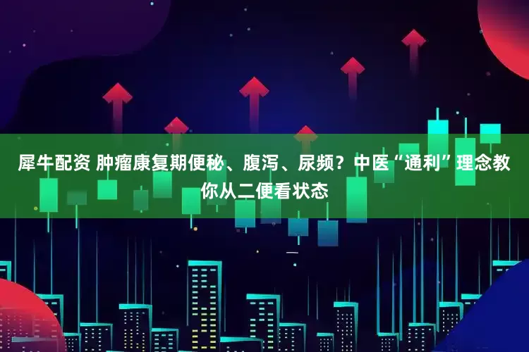 犀牛配资 肿瘤康复期便秘、腹泻、尿频？中医“通利”理念教你从二便看状态